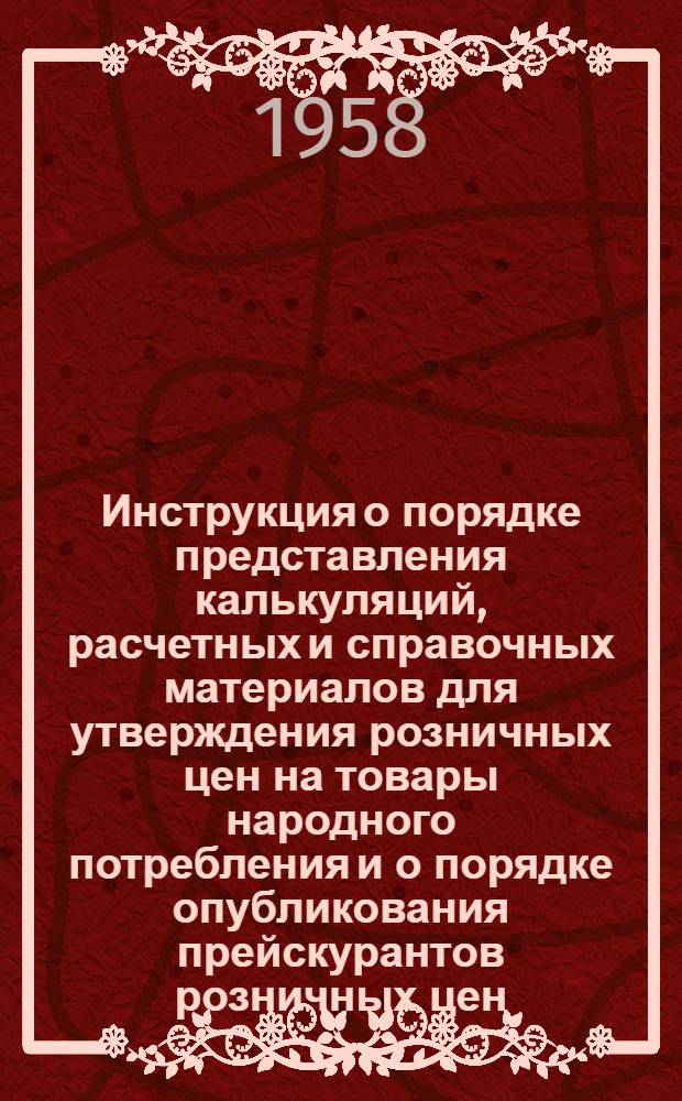 Инструкция о порядке представления калькуляций, расчетных и справочных материалов для утверждения розничных цен на товары народного потребления и о порядке опубликования прейскурантов розничных цен : Утв. 25.X.1958 г.