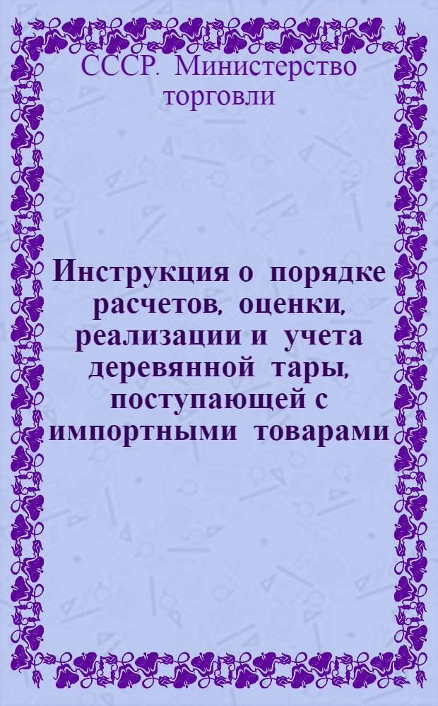 Инструкция о порядке расчетов, оценки, реализации и учета деревянной тары, поступающей с импортными товарами : Утв. М-вом торг. СССР 23.III.1957 г