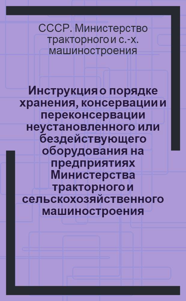 Инструкция о порядке хранения, консервации и переконсервации неустановленного или бездействующего оборудования на предприятиях Министерства тракторного и сельскохозяйственного машиностроения : Утв. 12/XII 1967 г.