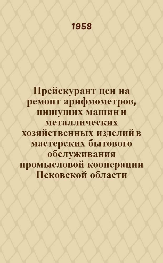 Прейскурант цен на ремонт арифмометров, пишущих машин и металлических хозяйственных изделий в мастерских бытового обслуживания промысловой кооперации Псковской области : Утв. Исполкомом Псковского обл. Совета деп. труд. 27.III 1958 г