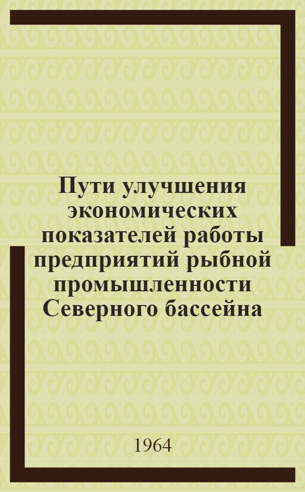 Пути улучшения экономических показателей работы предприятий рыбной промышленности Северного бассейна : Рекомендации экон. конференции Гл. упр. рыбной промышленности "Севрыба", состоявшейся 6 марта 1964 г