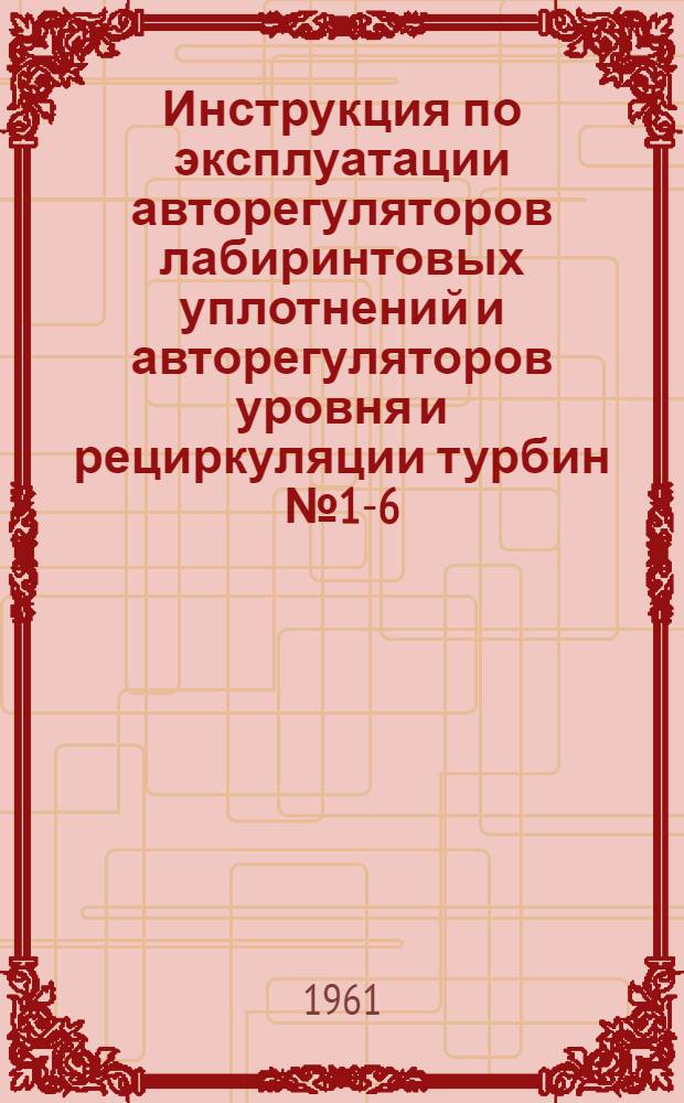 Инструкция по эксплуатации авторегуляторов лабиринтовых уплотнений и авторегуляторов уровня и рециркуляции турбин № 1-6 : Утв. 12/IV 1960 г