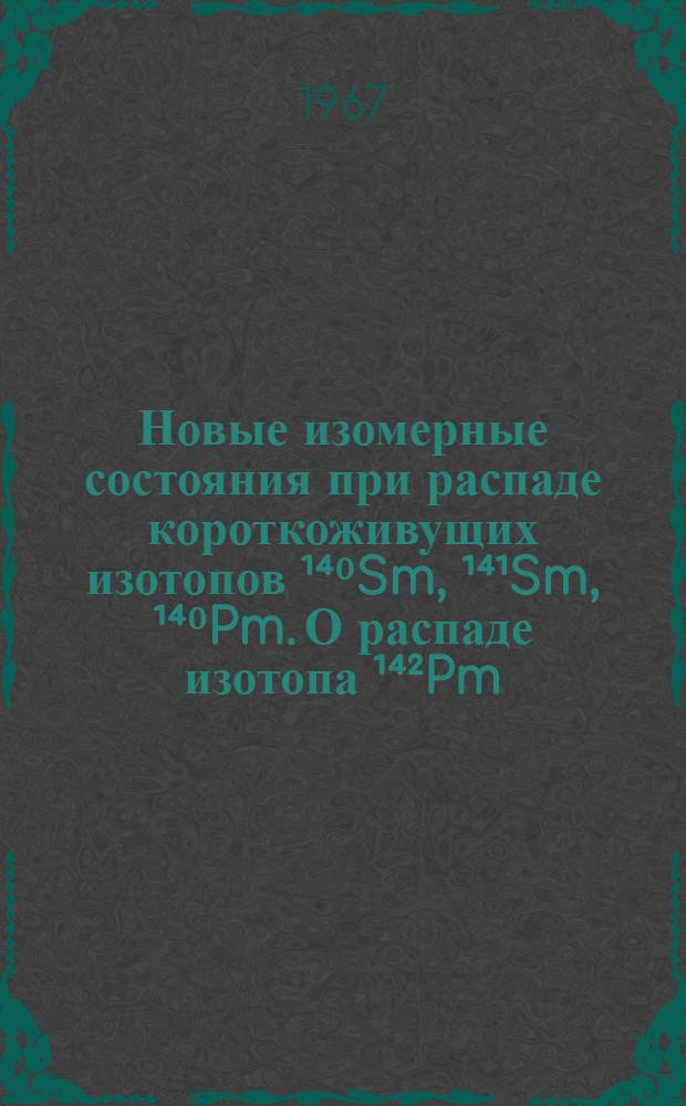 Новые изомерные состояния при распаде короткоживущих изотопов ¹⁴⁰Sm, ¹⁴¹Sm, ¹⁴⁰Pm. О распаде изотопа ¹⁴²Pm : Доклад на X совещании по ядерной спектроскопии нейтронодефицитных изотопов и теории ядра. Дубна. 27-30 июня 1967 г