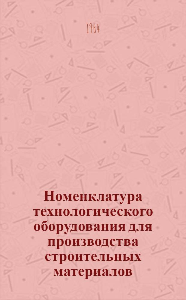 Номенклатура технологического оборудования для производства строительных материалов, изготавливаемого в 1964 году : Справочные материалы