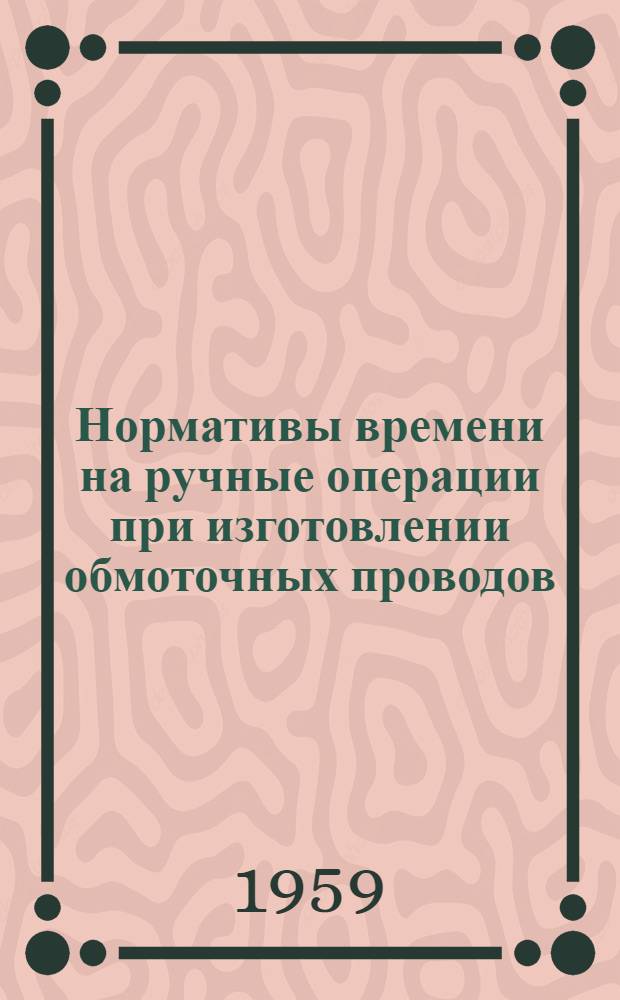 Нормативы времени на ручные операции при изготовлении обмоточных проводов : Утв. 27/X 1959 г