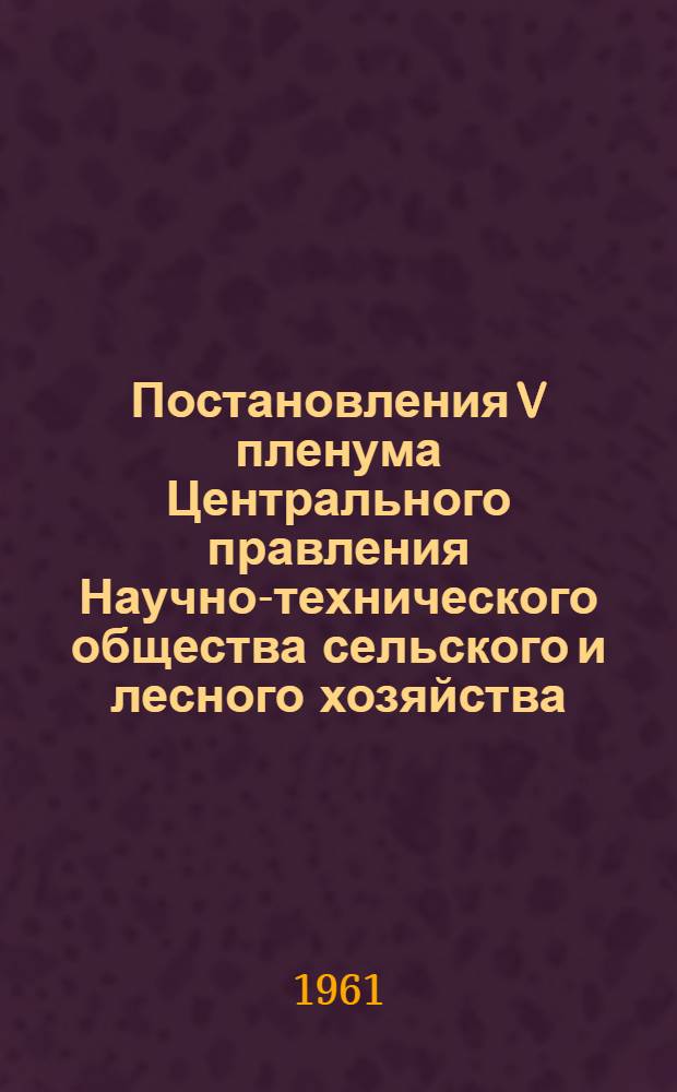 Постановления V пленума Центрального правления Научно-технического общества сельского и лесного хозяйства. 23 февраля 1961 г. : По отчету о работе за 1960 год и задачам общества в связи с постановлением январского Пленума ЦК КПСС (1961 г.); О плане работы и природно-расходной смете Центрального правления и сводном бюджете общества на 1961 г.