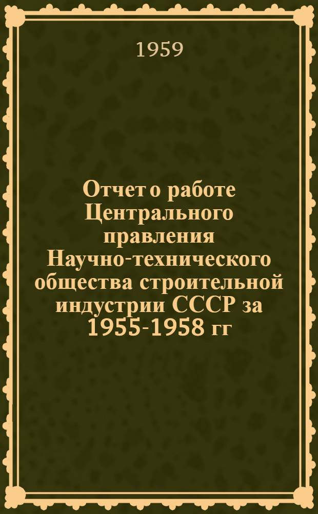 Отчет о работе Центрального правления Научно-технического общества строительной индустрии СССР за 1955-1958 гг. и задачи общества в связи с решениями XXI съезда КПСС