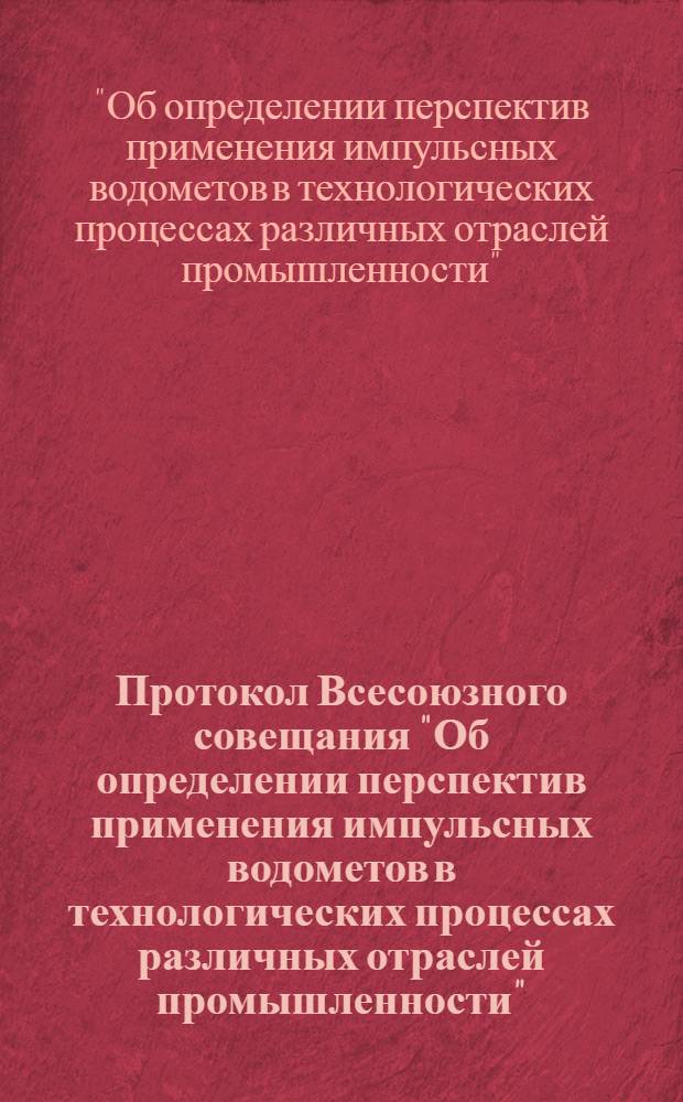 Протокол Всесоюзного совещания "Об определении перспектив применения импульсных водометов в технологических процессах различных отраслей промышленности", созванного Государственным комитетом Совета Министров РСФСР по координации научно-исследовательских работ, Западно-Сибирским совнархозом и Сибирским отделением АН СССР