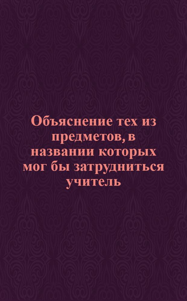 Объяснение тех из предметов, в названии которых мог бы затрудниться учитель