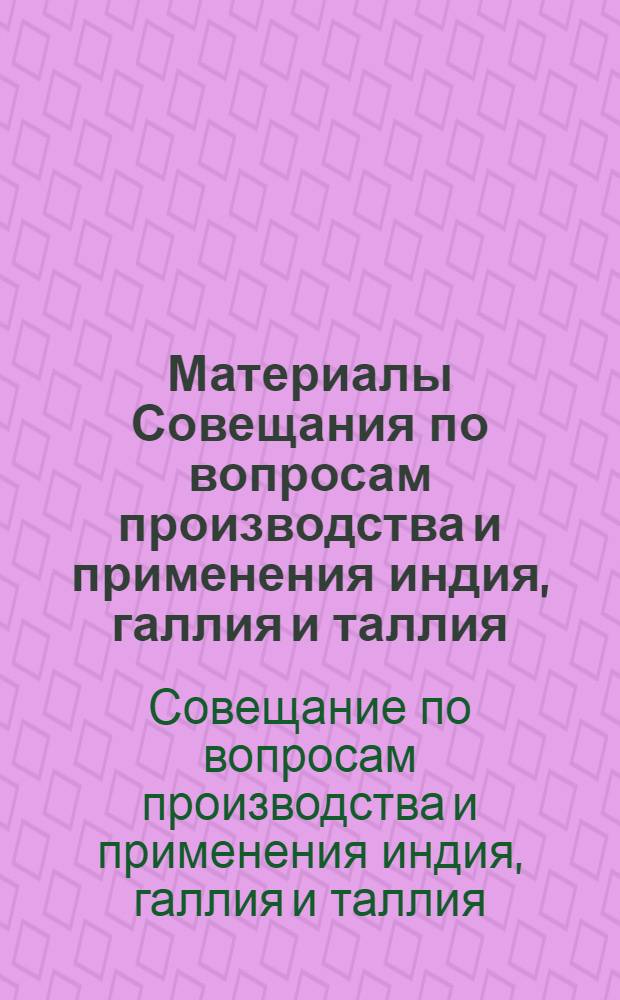 Материалы Совещания по вопросам производства и применения индия, галлия и таллия : Ч. 1-