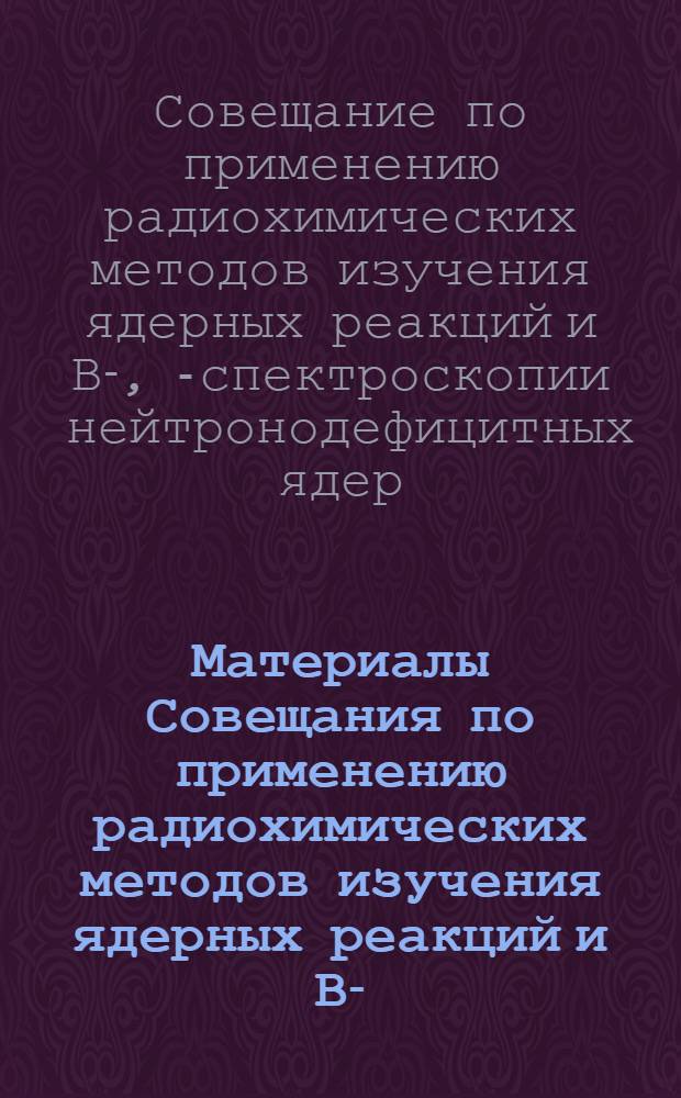 Материалы Совещания по применению радиохимических методов изучения ядерных реакций и Β-, ѵ- спектроскопии нейтронодефицитных ядер