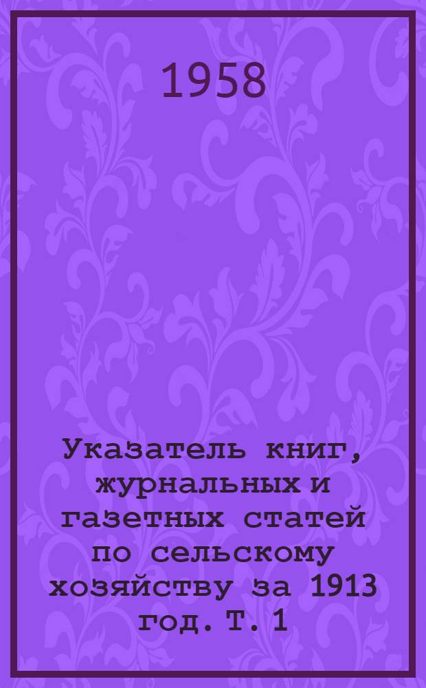 Указатель книг, журнальных и газетных статей по сельскому хозяйству за 1913 год. Т. 1 : Оглавление к Указателю на все тома 1913 года ; Список изданий, использованных при составлении Указателя ; Сельскохозяйственное образование