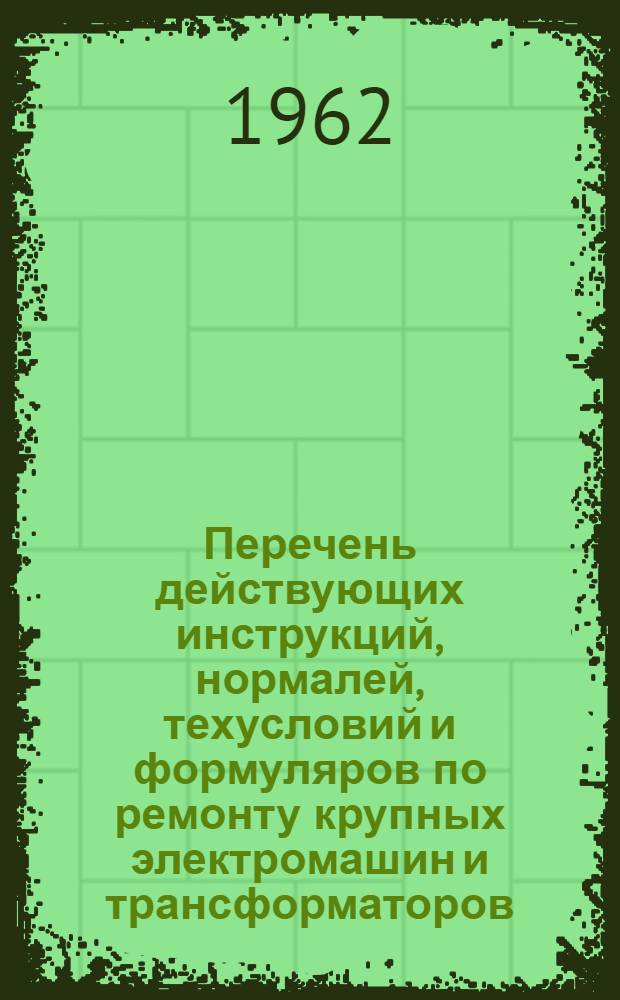 Перечень действующих инструкций, нормалей, техусловий и формуляров по ремонту крупных электромашин и трансформаторов, по состоянию на 15 июля 1962 г. : Вып. 1-