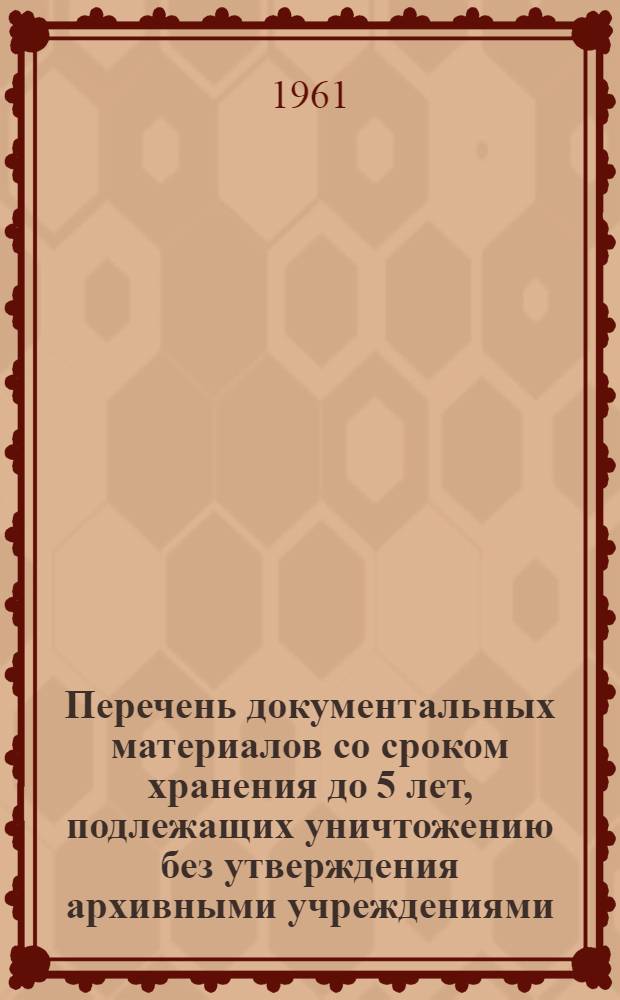Перечень документальных материалов со сроком хранения до 5 лет, подлежащих уничтожению без утверждения архивными учреждениями : Утв. Гл. арх. упр. при Совете Министров СССР 24 дек. 1960 г