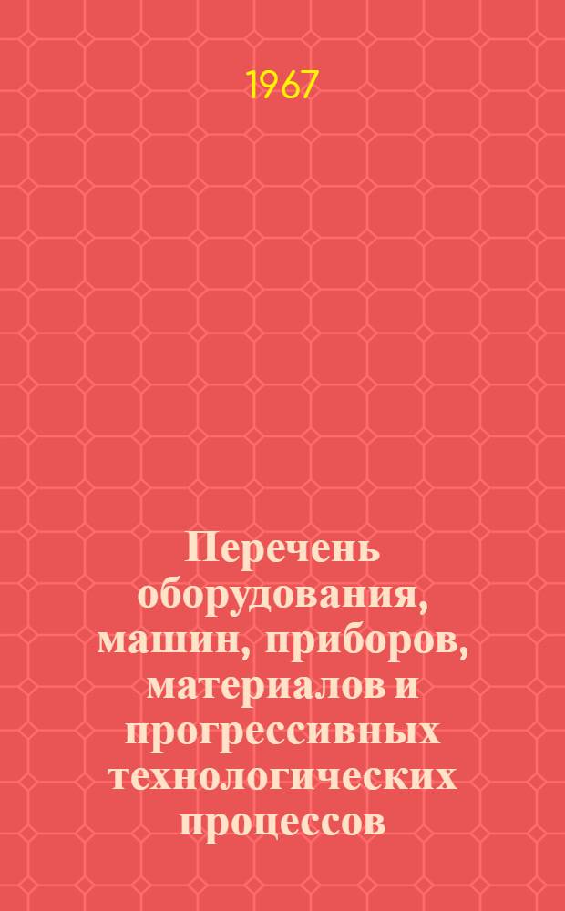 Перечень оборудования, машин, приборов, материалов и прогрессивных технологических процессов.. : [В 3 кн. Кн. 1]-. [Кн. 1] : ... законченных научно-исследовательских работ, рекомендуемых для широкого внедрения в отрасль промышленности на 1968-1969 гг.
