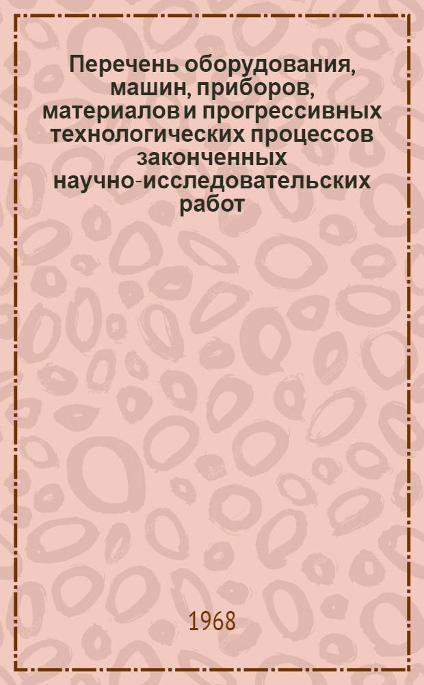 Перечень оборудования, машин, приборов, материалов и прогрессивных технологических процессов законченных научно-исследовательских работ, рекомендуемых для широкого внедрения в народное хозяйство... ... на 1968-1969 гг.
