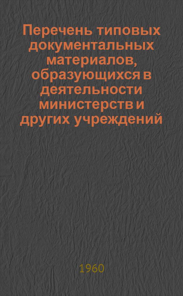 Перечень типовых документальных материалов, образующихся в деятельности министерств и других учреждений, организаций и предприятий, с указанием сроков хранения материалов : Одобрен Науч. сов. ГАУ МВД СССР 4/IX 1956 г