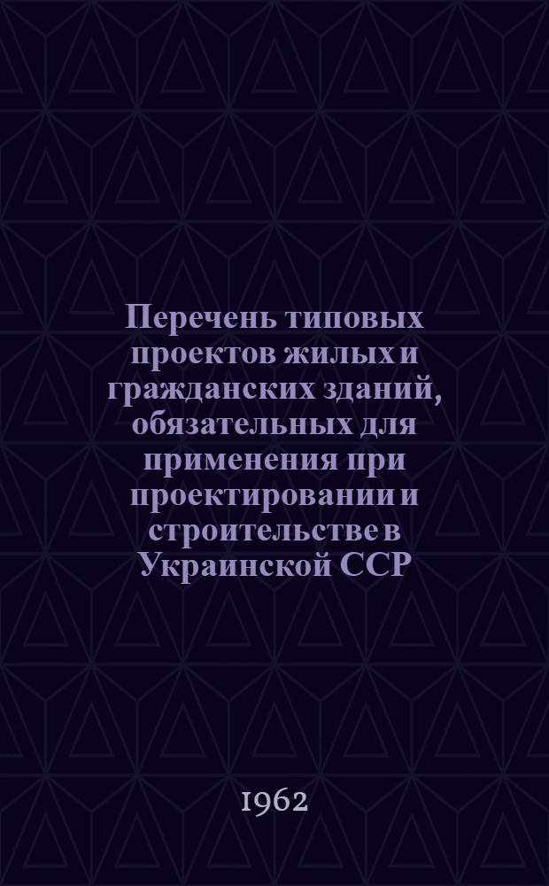 Перечень типовых проектов жилых и гражданских зданий, обязательных для применения при проектировании и строительстве в Украинской ССР : ТП-4 УССР : Утв. 23/V 1962 г