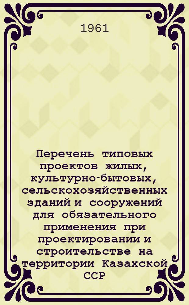 Перечень типовых проектов жилых, культурно-бытовых, сельскохозяйственных зданий и сооружений для обязательного применения при проектировании и строительстве на территории Казахской ССР : (ТП-3 КазССР) Утв. 2/VI 1961 г. Раздел 1 : Жилые здания