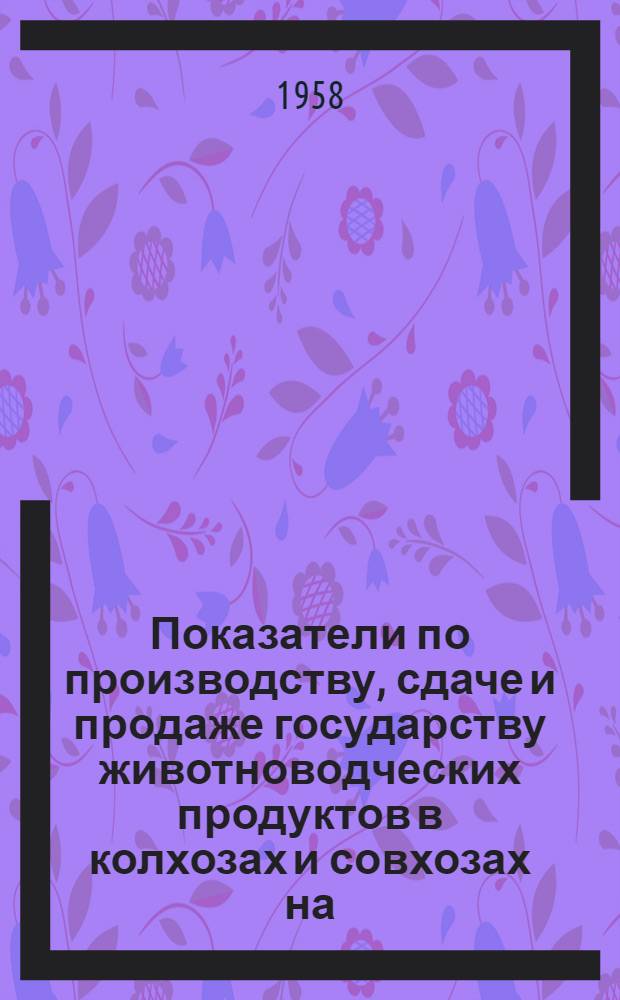 Показатели по производству, сдаче и продаже государству животноводческих продуктов в колхозах и совхозах на... ... 1 июля 1958 года