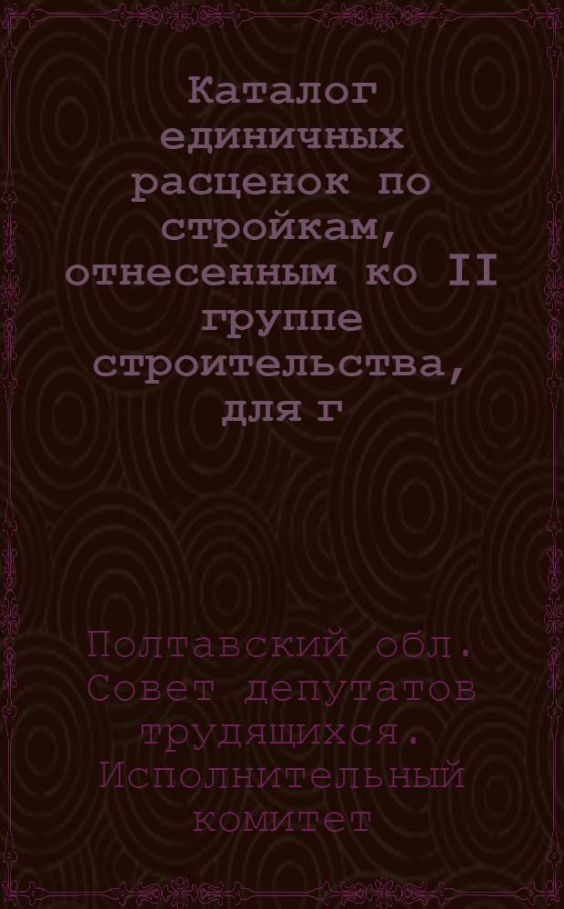 Каталог единичных расценок по стройкам, отнесенным ко II группе строительства, для г.г. Полтавы, Кременчуга и районов Полтавской области, привязанных к местным условиям строек, в ценах с 1 июля 1955 года : Утв. в 1959 г