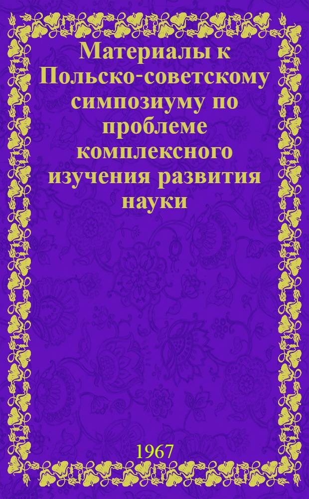 Материалы к Польско-советскому симпозиуму по проблеме комплексного изучения развития науки. (Катовицы - Краков - Варшава). 20-26 ноября, 1967 : [1]-. [2 : Доклады советских ученых]