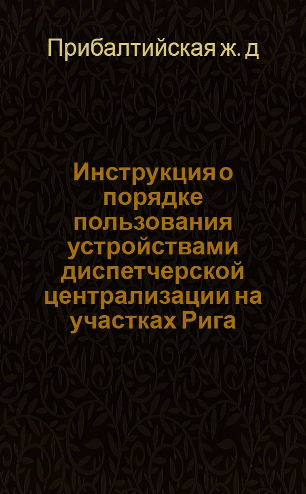 Инструкция о порядке пользования устройствами диспетчерской централизации на участках Рига - Кемери, Рига - Елгава Прибалтийской железной дороги : Утв. 24/XII 1963 : В 3 разделах : Раздел 1-