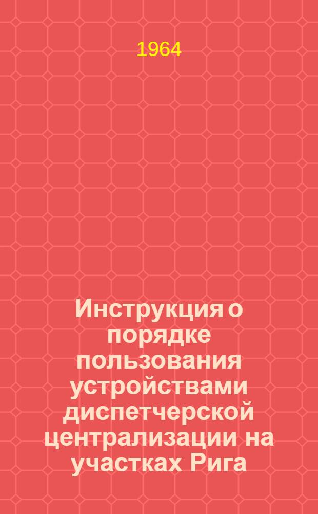 Инструкция о порядке пользования устройствами диспетчерской централизации на участках Рига - Кемери, Рига - Елгава Прибалтийской железной дороги : Утв. 24/XII 1963 [В 3 разделах] Раздел 1-. Раздел 1 : Центральное управление