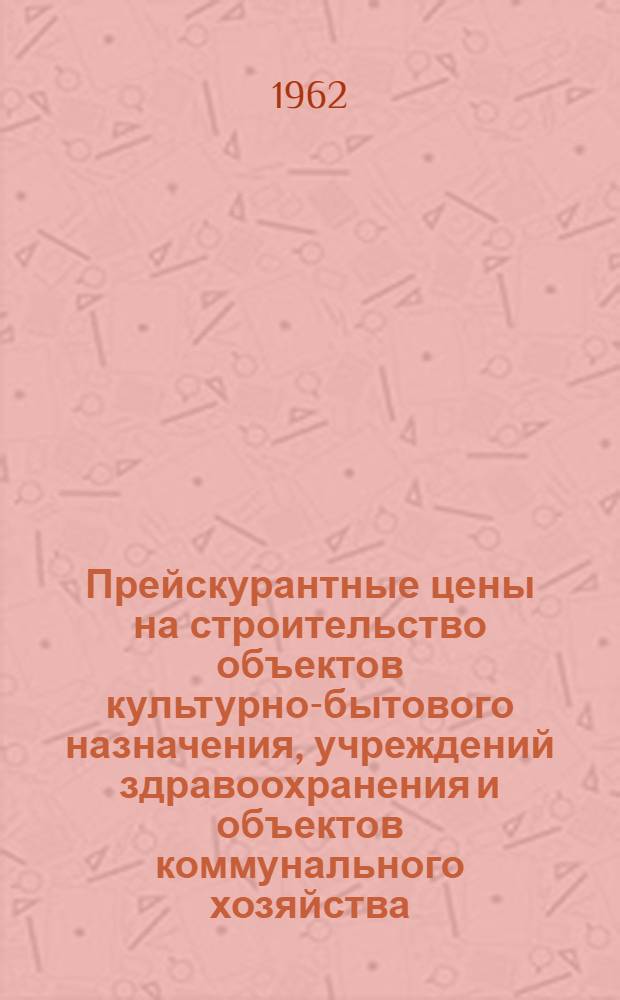 Прейскурантные цены на строительство объектов культурно-бытового назначения, учреждений здравоохранения и объектов коммунального хозяйства : Утв. 30/VII 1962 г. для применения с 1/VII 1962 г. : 1-