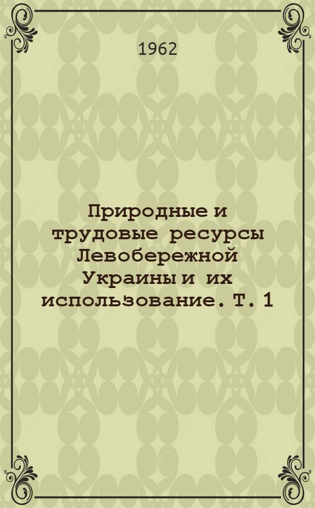 Природные и трудовые ресурсы Левобережной Украины и их использование. Т. 1