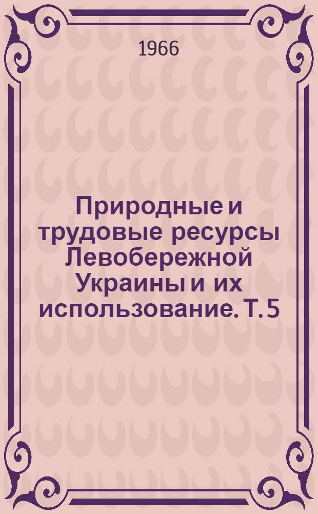 Природные и трудовые ресурсы Левобережной Украины и их использование. Т. 5