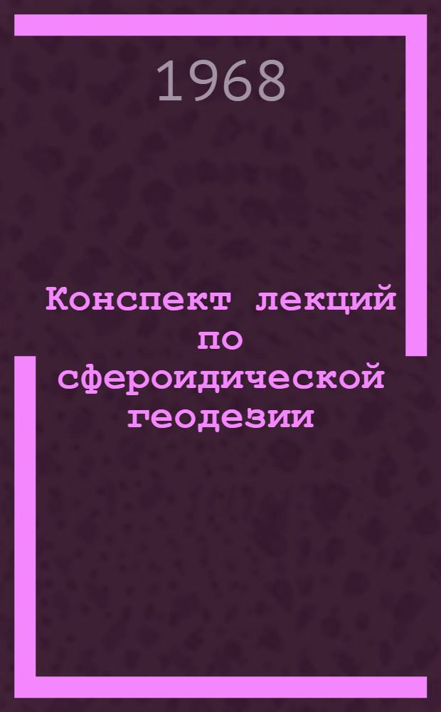 Конспект лекций по сфероидической геодезии : (Для студентов инж.-геодез. и астрон.-геодез. специальностей Новосиб. ин-та инженеров геодезии, аэрофотосъемки и картографии) Вып. 1-3. Вып. 1