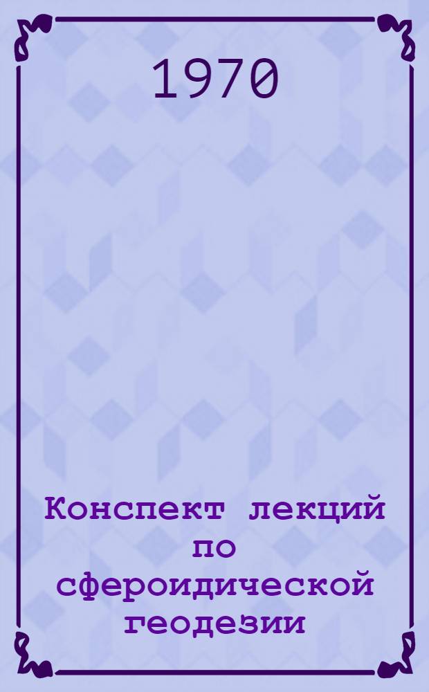 Конспект лекций по сфероидической геодезии : (Для студентов инж.-геодез. и астрон.-геодез. специальностей Новосиб. ин-та инженеров геодезии, аэрофотосъемки и картографии) Вып. 1-3. Вып. 3