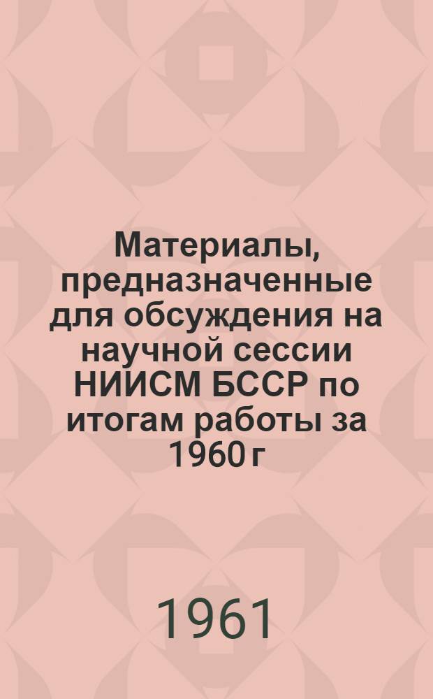 Материалы, предназначенные для обсуждения на научной сессии НИИСМ БССР по итогам работы за 1960 г. : Вып. 1