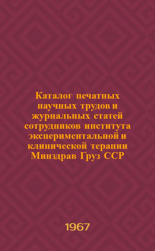 Каталог печатных научных трудов и журнальных статей сотрудников института экспериментальной и клинической терапии Минздрав Груз ССР : Вып. 1-