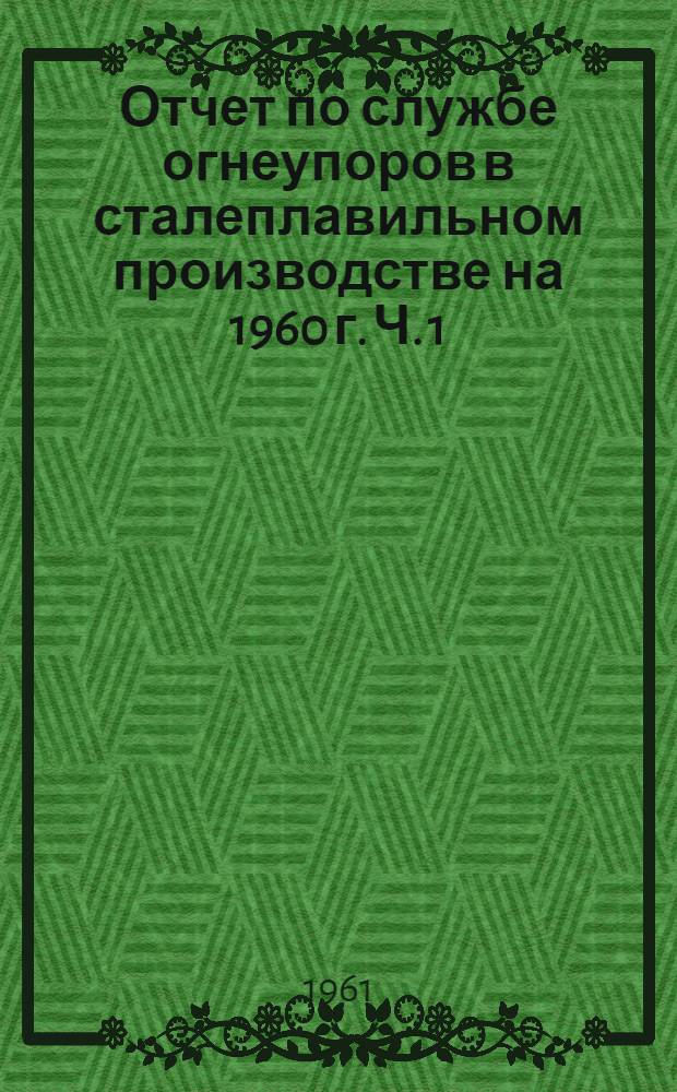 Отчет по службе огнеупоров в сталеплавильном производстве на 1960 г. Ч. 1 : Мартеновские печи и удельные расходы огнеупоров и сталеплавильном производстве