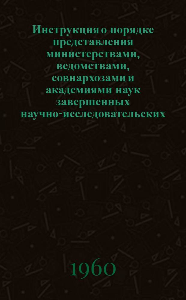 Инструкция о порядке представления министерствами, ведомствами, совнархозами и академиями наук завершенных научно-исследовательских, проектно-конструкторских и опытных работ на регистрацию в Комитет по делам изобретений и открытий при Совете Министров СССР : Утв. 9/III 1959 г