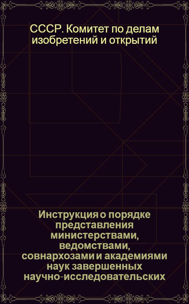 Инструкция о порядке представления министерствами, ведомствами, совнархозами и академиями наук завершенных научно-исследовательских, проектно-конструкторских и опытных работ на регистрацию в Комитет по делам изобретений и открытий при Совете Министров СССР : Утв. 9/III 1959 г