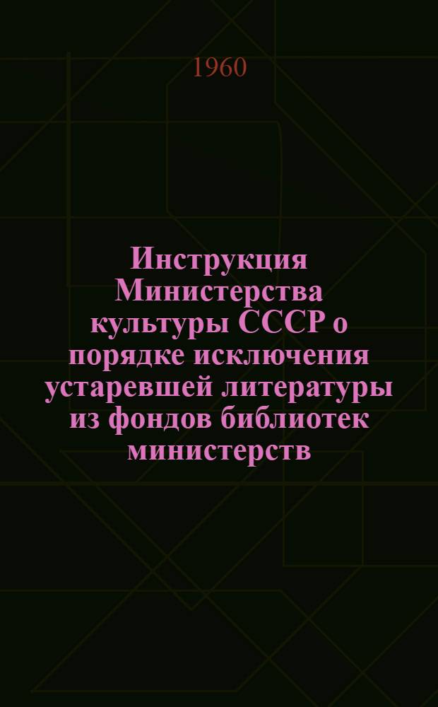 Инструкция Министерства культуры СССР о порядке исключения устаревшей литературы из фондов библиотек министерств, ведомств, совнархозов, организаций : Утв. 2/II 1960