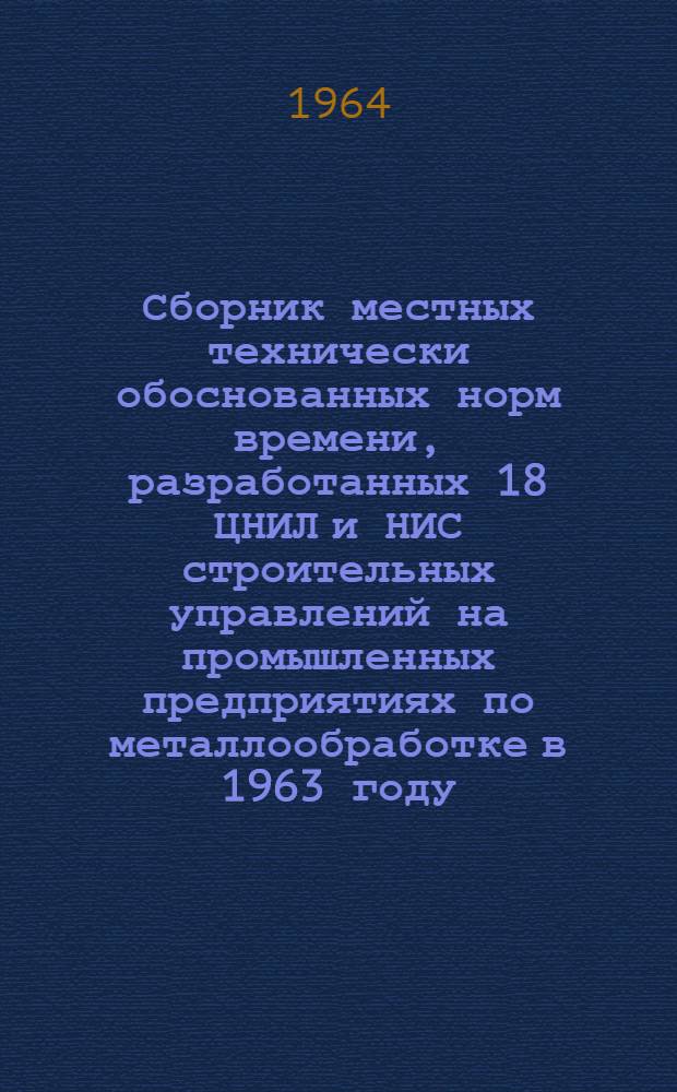 Сборник местных технически обоснованных норм времени, разработанных 18 ЦНИЛ и НИС строительных управлений на промышленных предприятиях по металлообработке в 1963 году : В 2 ч. : Ч. 1-2