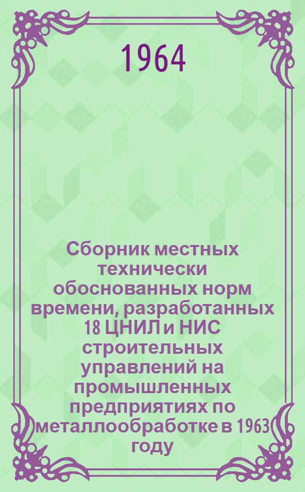 Сборник местных технически обоснованных норм времени, разработанных 18 ЦНИЛ и НИС строительных управлений на промышленных предприятиях по металлообработке в 1963 году : [В 2 ч.] Ч. 1-2. Ч. 1
