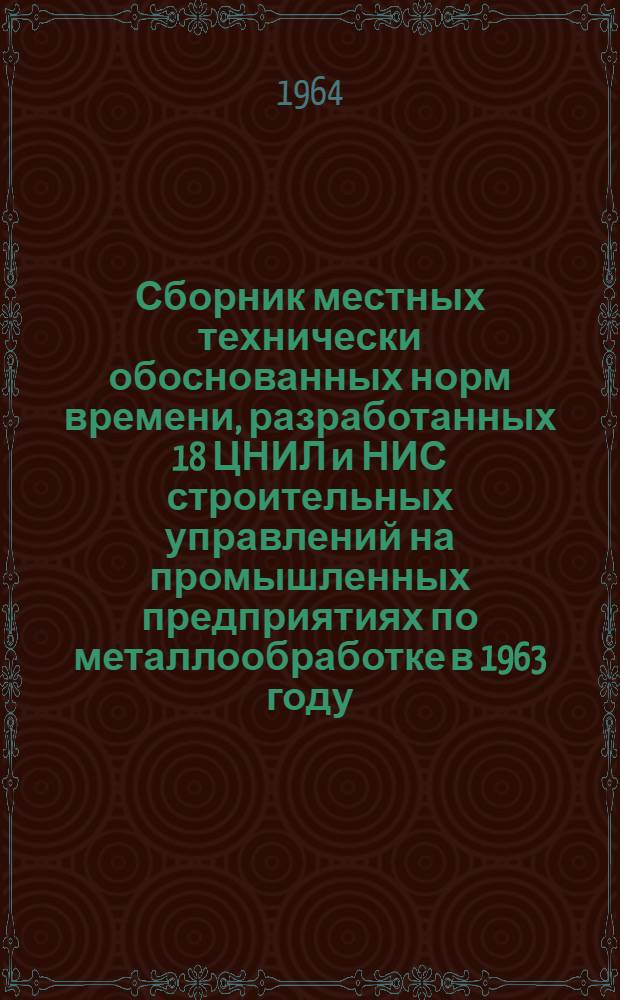 Сборник местных технически обоснованных норм времени, разработанных 18 ЦНИЛ и НИС строительных управлений на промышленных предприятиях по металлообработке в 1963 году : [В 2 ч.] Ч. 1-2. Ч. 2