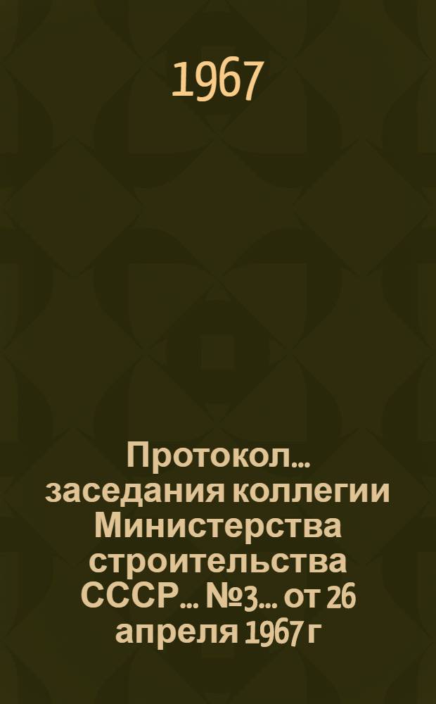 Протокол... заседания коллегии Министерства строительства СССР... ... № 3... от 26 апреля 1967 г.