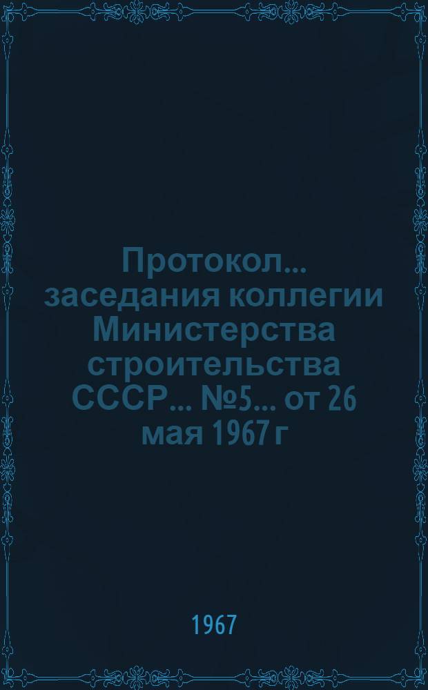 Протокол... заседания коллегии Министерства строительства СССР... ... № 5... от 26 мая 1967 г.