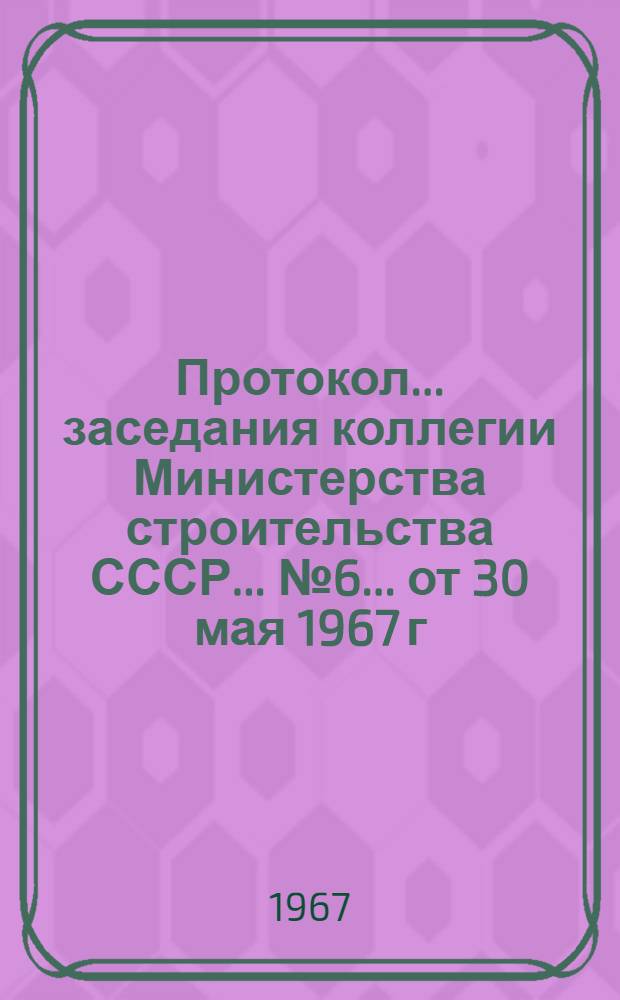 Протокол... заседания коллегии Министерства строительства СССР... ... № 6... от 30 мая 1967 г.