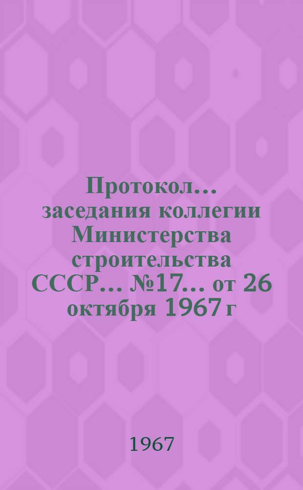 Протокол... заседания коллегии Министерства строительства СССР... ... № 17... от 26 октября 1967 г.