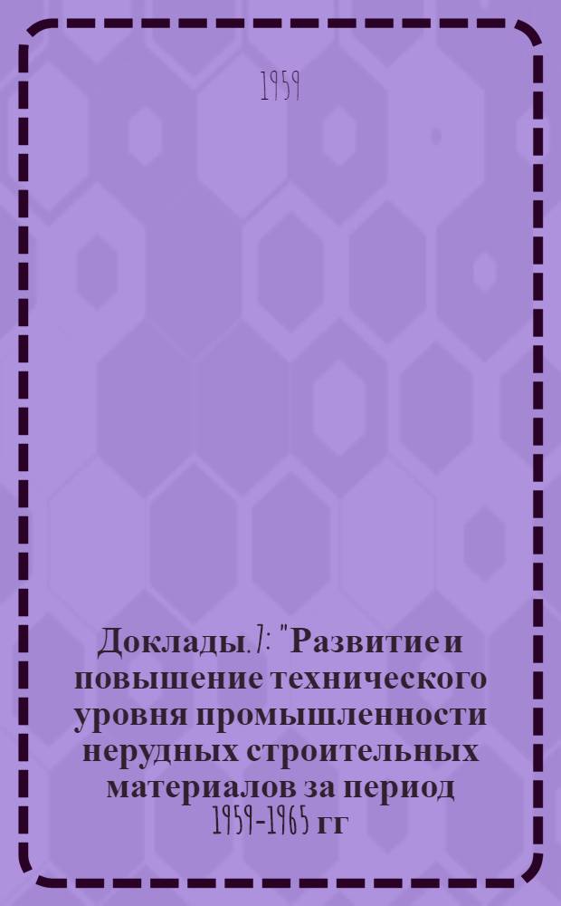 [Доклады]. [7] : "Развитие и повышение технического уровня промышленности нерудных строительных материалов за период 1959-1965 гг. Задачи и пути повышения производительности труда и снижения себестоимости продукции"