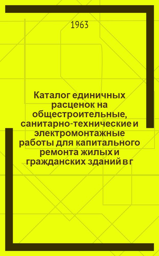 Каталог единичных расценок на общестроительные, санитарно-технические и электромонтажные работы для капитального ремонта жилых и гражданских зданий в г. Новосибирске : Утв. 11/IV 1963 г. : Т. 1-