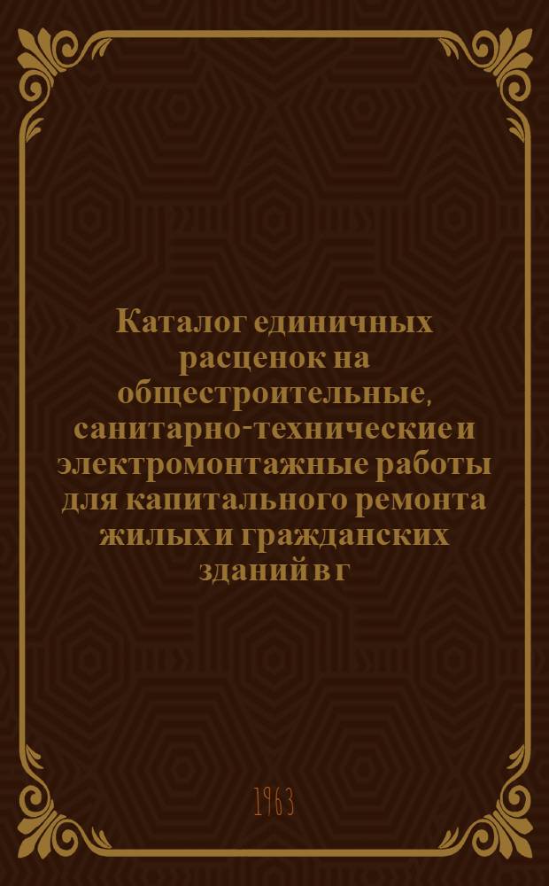Каталог единичных расценок на общестроительные, санитарно-технические и электромонтажные работы для капитального ремонта жилых и гражданских зданий в г. Новосибирске : Утв. 11/IV 1963 г. Т. 1-. Т. 1