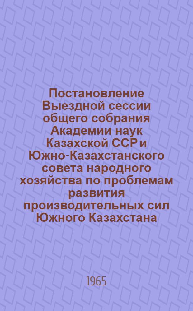 Постановление Выездной сессии общего собрания Академии наук Казахской ССР и Южно-Казахстанского совета народного хозяйства по проблемам развития производительных сил Южного Казахстана, проходившей 30 марта - 2 апреля 1965 г. в г. Чимкенте